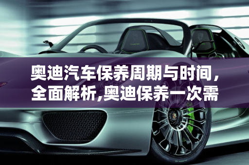奥迪汽车保养周期与时间，全面解析,奥迪保养一次需要多久,奥迪汽车一般多久保养一次