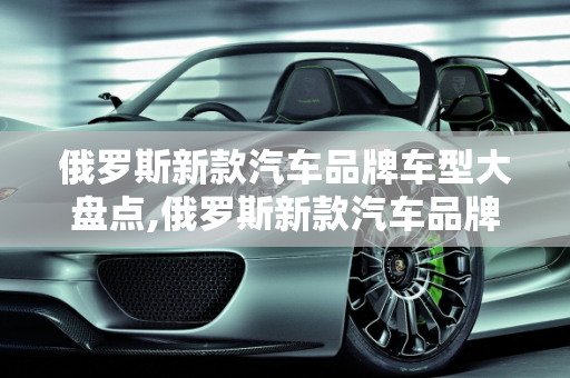 俄罗斯新款汽车品牌车型大盘点,俄罗斯新款汽车品牌车型大盘点