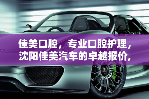 佳美口腔，专业口腔护理，沈阳佳美汽车的卓越报价,佳美口腔的公司简介有,沈阳佳美汽车报价