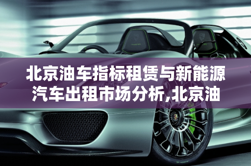 北京油车指标租赁与新能源汽车出租市场分析,北京油车指标租一年什么价位,北京新能源汽车出租
