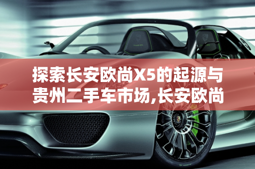 探索长安欧尚X5的起源与贵州二手车市场,长安欧尚x5哪年出的，长安欧尚x5贵州二手车
