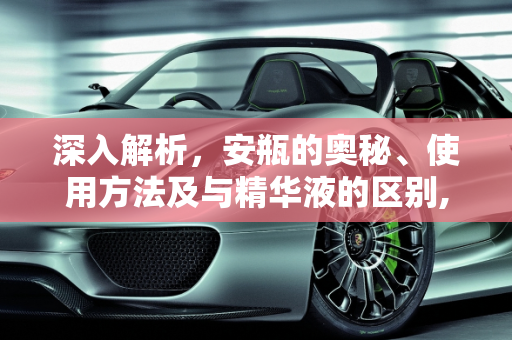深入解析，安瓶的奥秘、使用方法及与精华液的区别,安瓶是什么，安瓶怎么使用方法，安瓶和精华液的区别