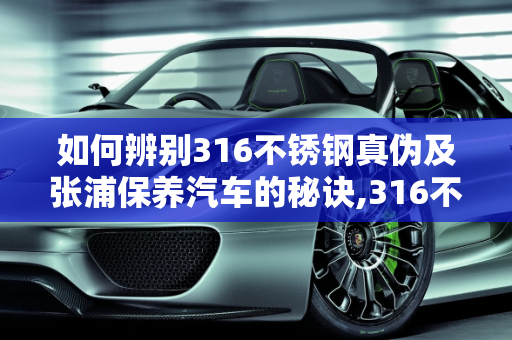 如何辨别316不锈钢真伪及张浦保养汽车的秘诀,316不锈钢怎么区别真假，张浦保养汽车
