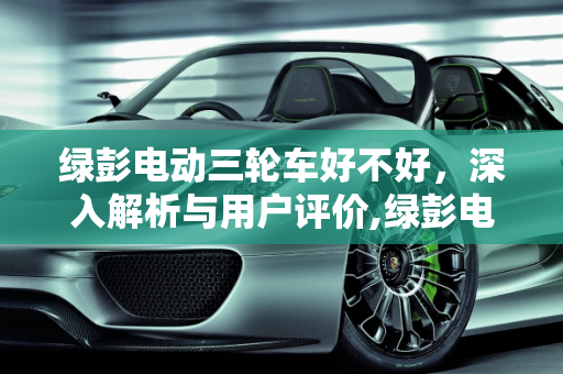 绿彭电动三轮车好不好，深入解析与用户评价,绿彭电动三轮车好不好
