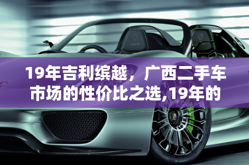 19年吉利缤越，广西二手车市场的性价比之选,19年的缤越可以买吗,广西二手车吉利缤越多少钱