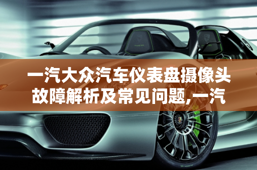 一汽大众汽车仪表盘摄像头故障解析及常见问题,一汽大众汽车仪表盘出现摄像头什么故障，大众汽车容易出的故障