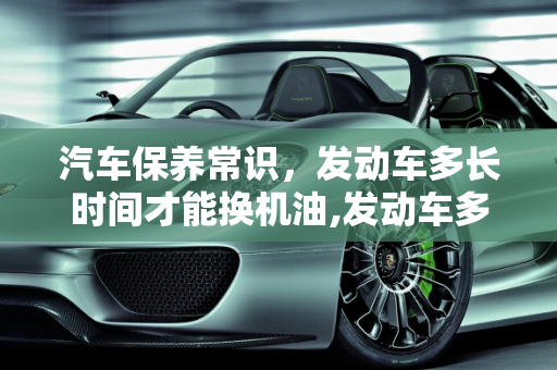 汽车保养常识，发动车多长时间才能换机油,发动车多长时间才能换机油，汽车保养常识换机油