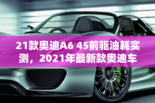 21款奥迪A6 45前驱油耗实测，2021年最新款奥迪车型的节能新篇章,21款奥迪a645前驱油耗实测，21年最新款奥迪车型