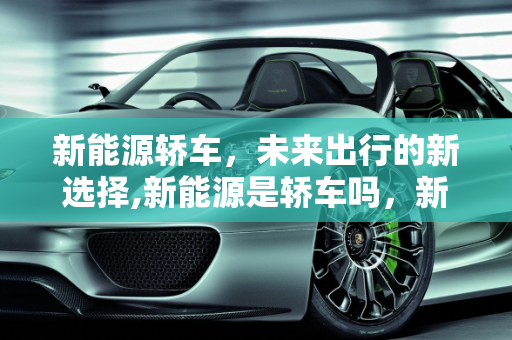 新能源轿车，未来出行的新选择,新能源是轿车吗，新能源是什么车