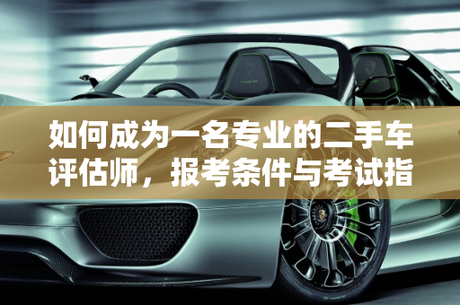 如何成为一名专业的二手车评估师，报考条件与考试指南,二手车评估师要怎么考/报考条件