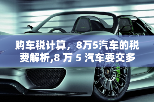购车税计算，8万5汽车的税费解析,8 万 5 汽车要交多少税？