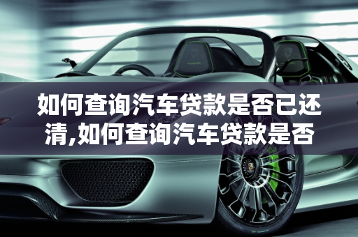 如何查询汽车贷款是否已还清,如何查询汽车贷款是否已还清
