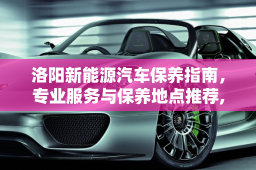 洛阳新能源汽车保养指南，专业服务与保养地点推荐,洛阳新能源汽车保养到哪里，洛阳汽车保养