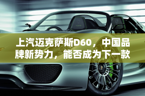 上汽迈克萨斯D60，中国品牌新势力，能否成为下一款爆款车型？,上汽迈克萨斯D60上市，它会是中国品牌下一款爆款车型吗