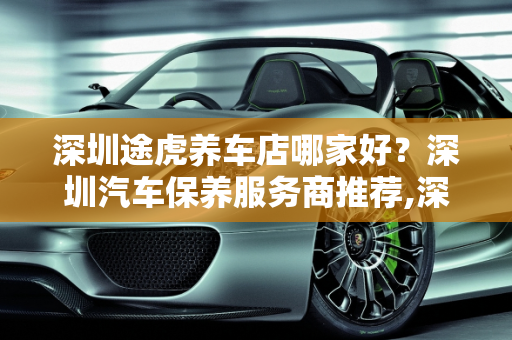 深圳途虎养车店哪家好？深圳汽车保养服务商推荐,深圳途虎养车店哪家好，深圳汽车保养服务商