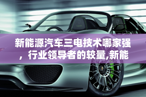 新能源汽车三电技术哪家强，行业领导者的较量,新能源汽车三电技术哪家强