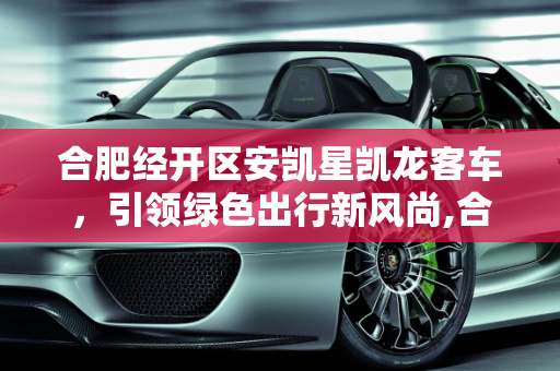 合肥经开区安凯星凯龙客车，引领绿色出行新风尚,合肥经开区安凯星凯龙客车怎么样