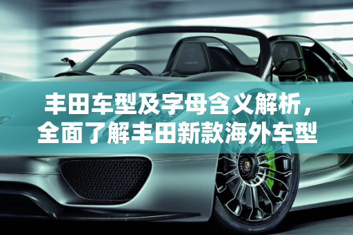 丰田车型及字母含义解析，全面了解丰田新款海外车型大全,丰田所有车型及背后的字母,丰田新款海外车型大全