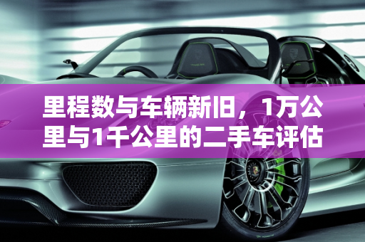 里程数与车辆新旧，1万公里与1千公里的二手车评估,1万公里算不算旧车，一千公里算二手车吗