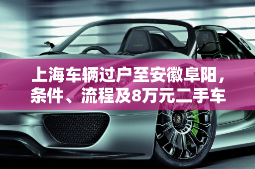 上海车辆过户至安徽阜阳，条件、流程及8万元二手车报价指南,上海车过户到安徽阜阳需要什么条件,阜阳二手车8万元报价