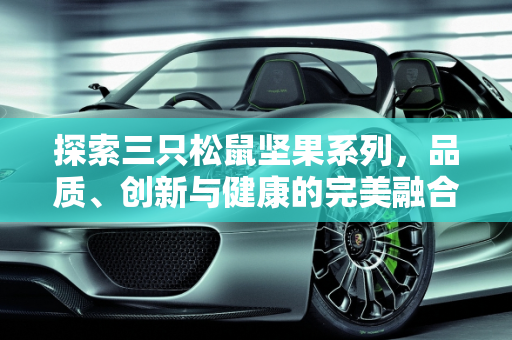 探索三只松鼠坚果系列，品质、创新与健康的完美融合,三只松鼠坚果系列的属性是什么