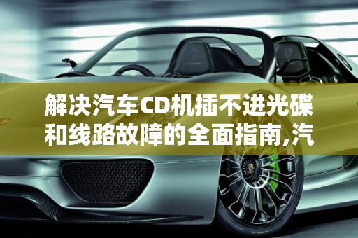解决汽车CD机插不进光碟和线路故障的全面指南,汽车cd机插不进光碟，汽车cd线路故障