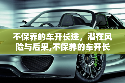不保养的车开长途，潜在风险与后果,不保养的车开长途会怎样