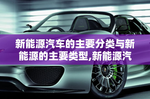 新能源汽车的主要分类与新能源的主要类型,新能源汽车主要分类,新能源的主要