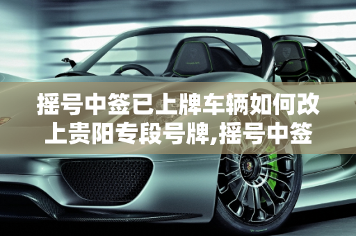 摇号中签已上牌车辆如何改上贵阳专段号牌,摇号中签已上牌车辆如何改上贵阳专段号牌