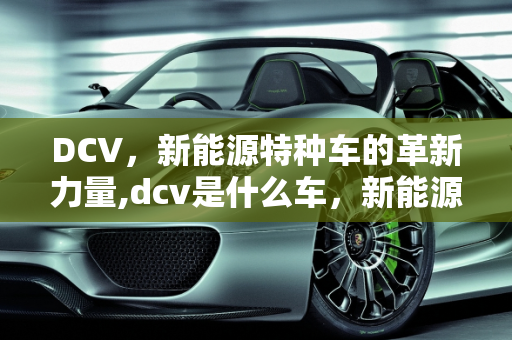 DCV，新能源特种车的革新力量,dcv是什么车，新能源特种车