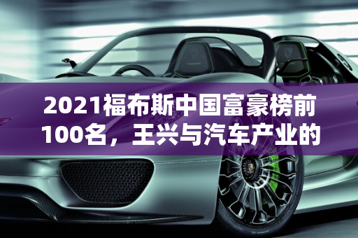 2021福布斯中国富豪榜前100名，王兴与汽车产业的崛起,2021福布斯中国富豪榜前100名,王兴汽车报价