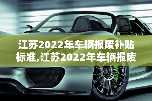 江苏2022年车辆报废补贴标准,江苏2022年车辆报废补贴标准