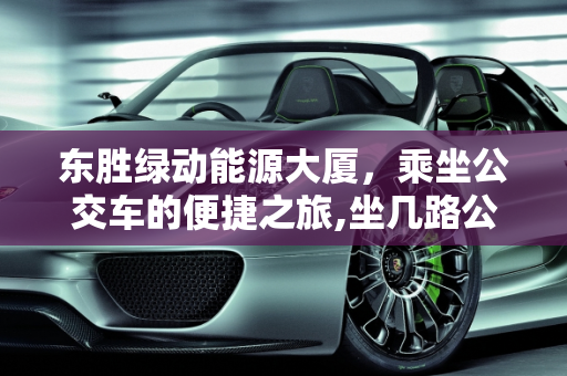东胜绿动能源大厦，乘坐公交车的便捷之旅,坐几路公交车能去东胜绿动能源大厦