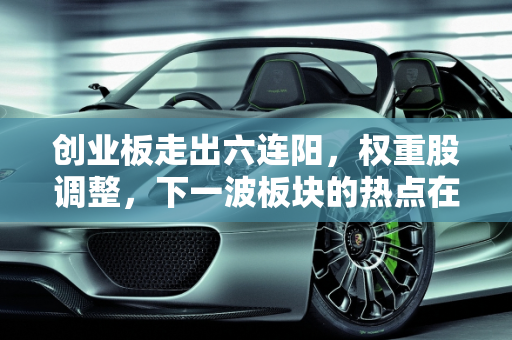 创业板走出六连阳，权重股调整，下一波板块的热点在哪里？,创业板走出六连阳，权重股调整，下一波板块的热点在哪里