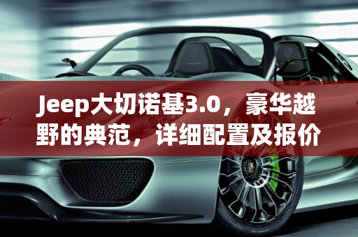 Jeep大切诺基3.0，豪华越野的典范，详细配置及报价解析,jeep大切诺基3.0详细配置及报价