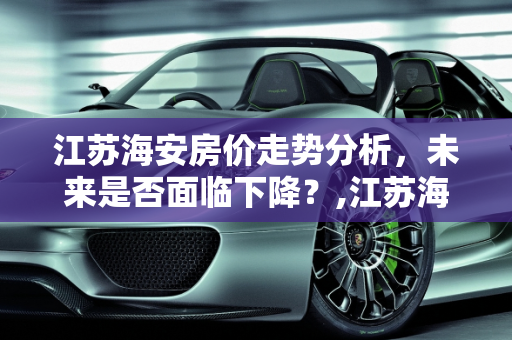 江苏海安房价走势分析，未来是否面临下降？,江苏海安的房价会下降吗