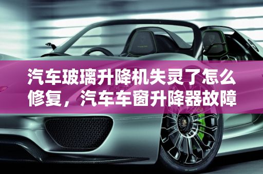 汽车玻璃升降机失灵了怎么修复，汽车车窗升降器故障维修指南,汽车玻璃升降机失灵了怎么修复,汽车车窗升降器故障维修