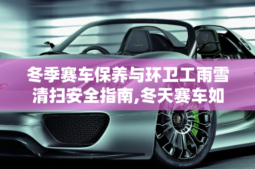 冬季赛车保养与环卫工雨雪清扫安全指南,冬天赛车如何保养,环卫工雨雪清扫注意事项
