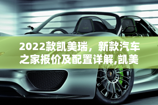 2022款凯美瑞，新款汽车之家报价及配置详解,凯美瑞 2022 新款汽车之家报价及配置详解