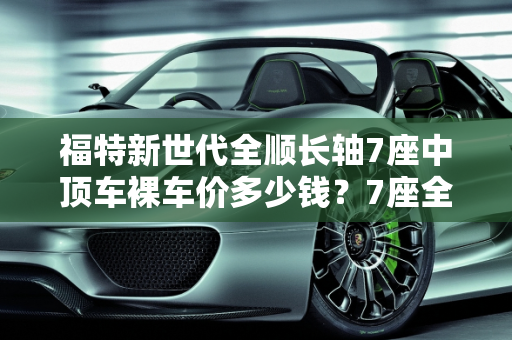 福特新世代全顺长轴7座中顶车裸车价多少钱？7座全顺汽车报价解析,福特新世代全顺长轴7座中顶车裸车价多少钱，7座全顺汽车报价