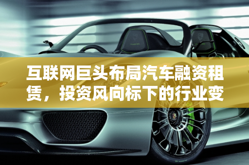 互联网巨头布局汽车融资租赁，投资风向标下的行业变革,互联网巨头阿里、腾讯、百度、京东纷纷布局汽车融资租赁领域，发出了什么投资风向