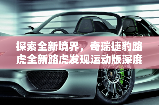 探索全新境界，奇瑞捷豹路虎全新路虎发现运动版深度解析,想了解奇瑞捷豹路虎新推出的全新路虎发现运动版，有人介绍一下吗