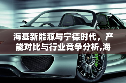 海基新能源与宁德时代，产能对比与行业竞争分析,海基新能源和宁德时代对比,海基新能源产能