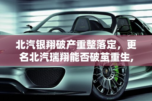 北汽银翔破产重整落定，更名北汽瑞翔能否破茧重生,北汽银翔破产重整落定，更名北汽瑞翔能否“破茧重生”