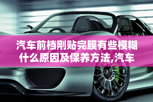 汽车前档刚贴完膜有些模糊什么原因及保养方法,汽车前档刚贴完膜有些模糊什么原因，汽车玻璃贴膜保养
