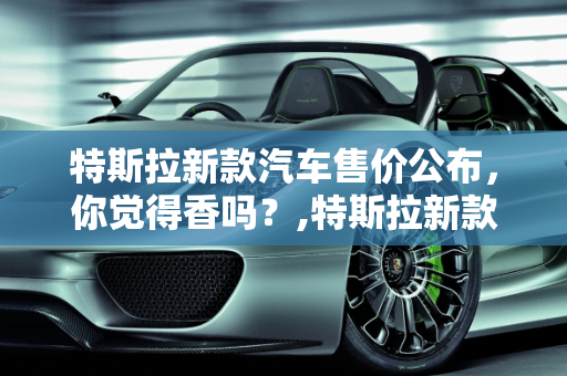 特斯拉新款汽车售价公布，你觉得香吗？,特斯拉新款汽车售价公布，你觉得香吗？