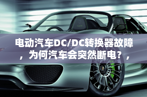 电动汽车DC/DC转换器故障，为何汽车会突然断电？,电动汽车的dcdc有了问题为什么气车跑着跑着会断电，汽车dc故障