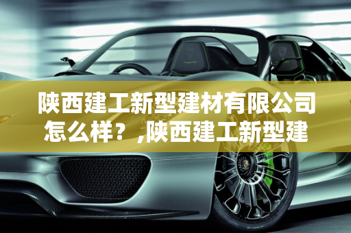 陕西建工新型建材有限公司怎么样？,陕西建工新型建材有限公司怎么样