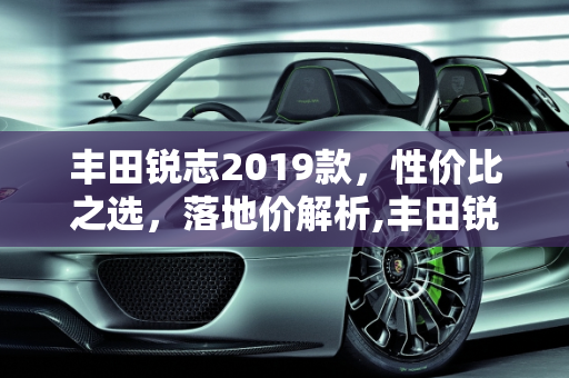 丰田锐志2019款，性价比之选，落地价解析,丰田锐志2019款落地价