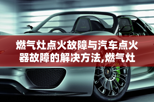 燃气灶点火故障与汽车点火器故障的解决方法,燃气灶点火故障解决方法,如何修复汽车点火器故障